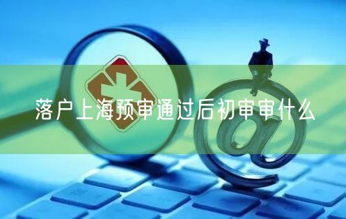 落户上海预审通过后初审审什么