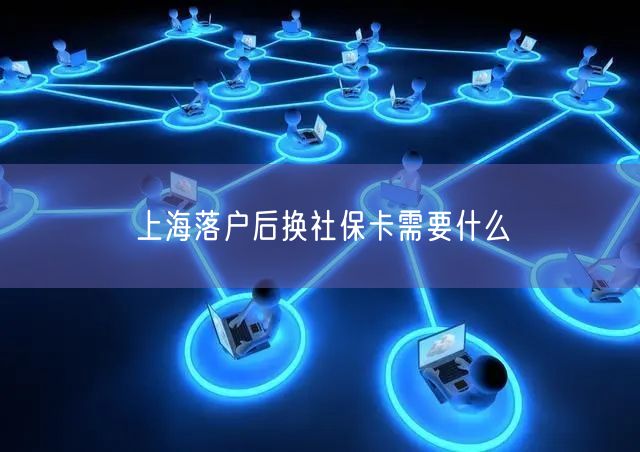 上海落户后换社保卡需要什么