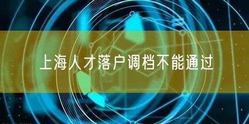 上海人才落户调档不能通过