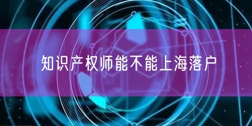 知识产权师能不能上海落户