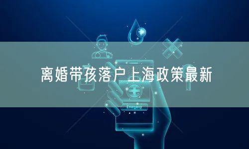 离婚带孩落户上海政策最新