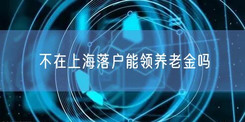 不在上海落户能领养老金吗