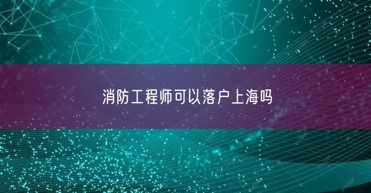 消防工程师可以落户上海吗