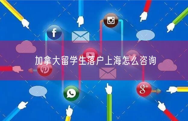 加拿大留学生落户上海怎么咨询