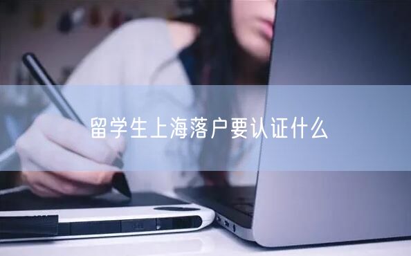 留学生上海落户要认证什么