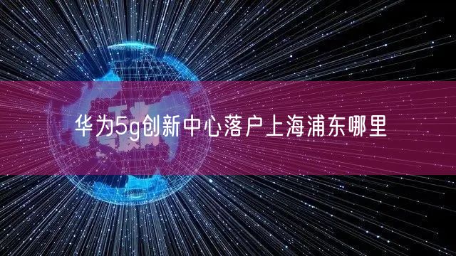 华为5g创新中心落户上海浦东哪里