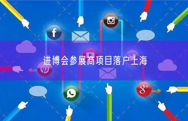 进博会参展商项目落户上海