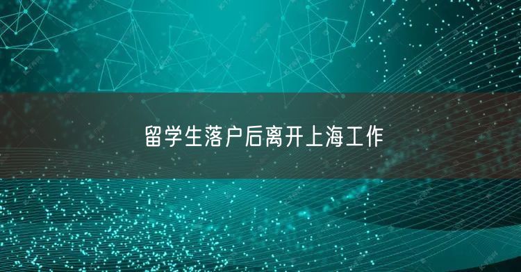 留学生落户后离开上海工作