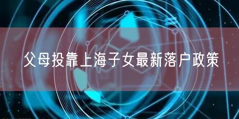 父母投靠上海子女最新落户政策