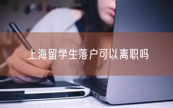 上海留学生落户可以离职吗