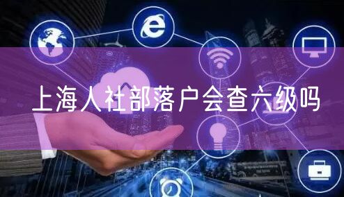 上海人社部落户会查六级吗