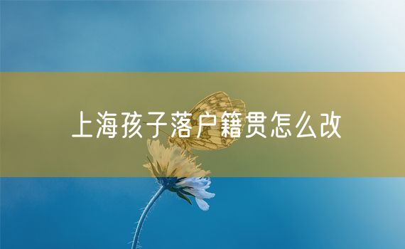 上海孩子落户籍贯怎么改