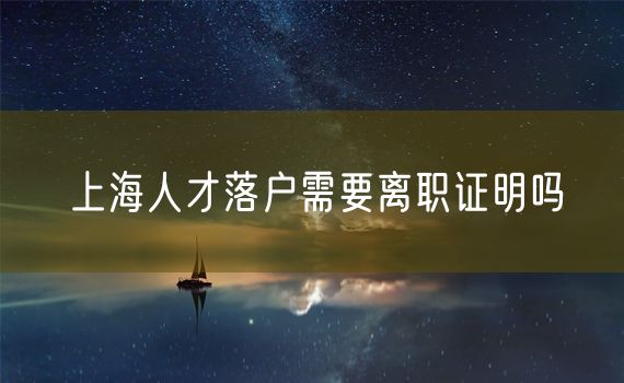 上海人才落户需要离职证明吗