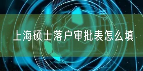 上海硕士落户审批表怎么填