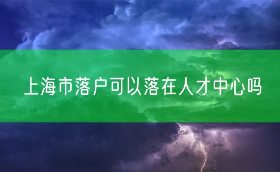 上海市落户可以落在人才中心吗