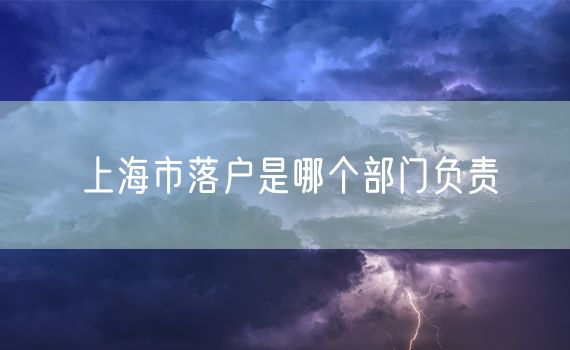 上海市落户是哪个部门负责