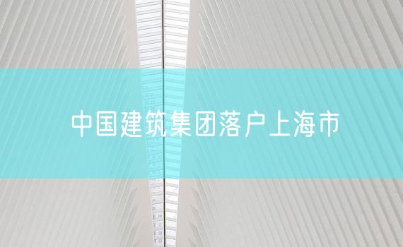 中国建筑集团落户上海市