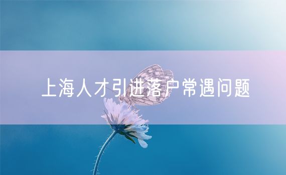 上海人才引进落户常遇问题