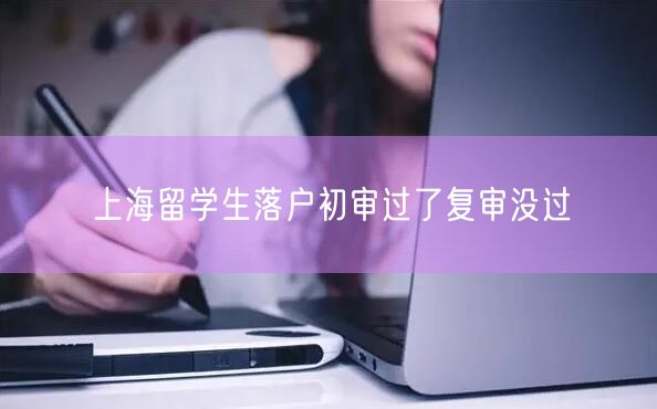 上海留学生落户初审过了复审没过