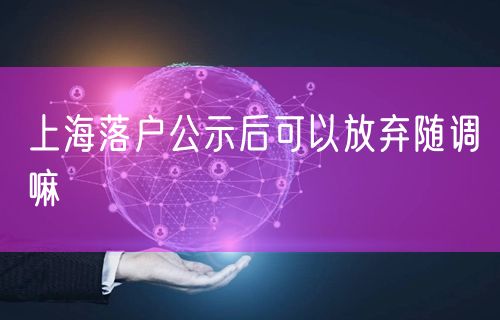 上海落户公示后可以放弃随调嘛