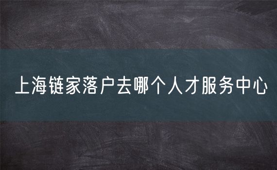 上海链家落户去哪个人才服务中心