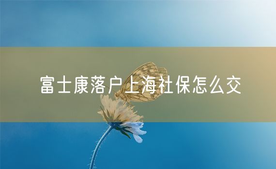 富士康落户上海社保怎么交