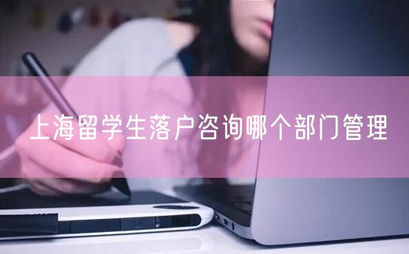 上海留学生落户咨询哪个部门管理