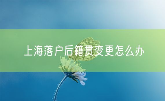 上海落户后籍贯变更怎么办