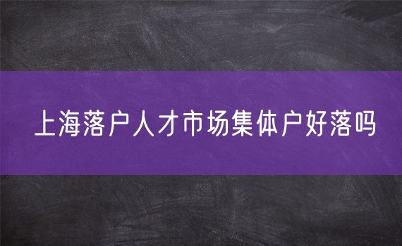 上海落户人才市场集体户好落吗