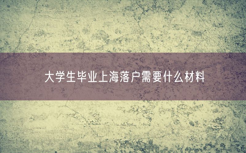 大学生毕业上海落户需要什么材料