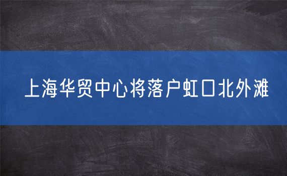 上海华贸中心将落户虹口北外滩