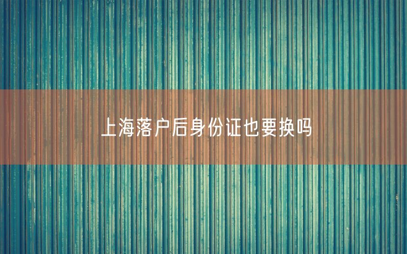 上海落户后身份证也要换吗