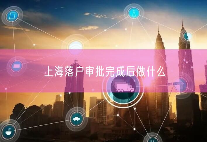 上海落户审批完成后做什么