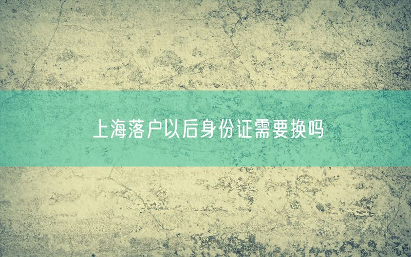 上海落户以后身份证需要换吗