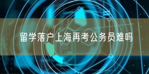 留学落户上海再考公务员难吗