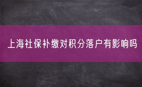 上海社保补缴对积分落户有影响吗