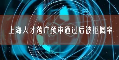 上海人才落户预审通过后被拒概率