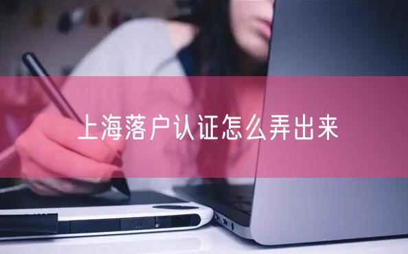 上海落户认证怎么弄出来