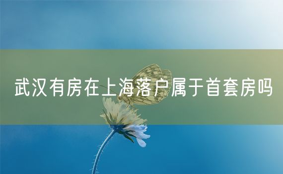 武汉有房在上海落户属于首套房吗