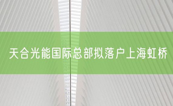 天合光能国际总部拟落户上海虹桥