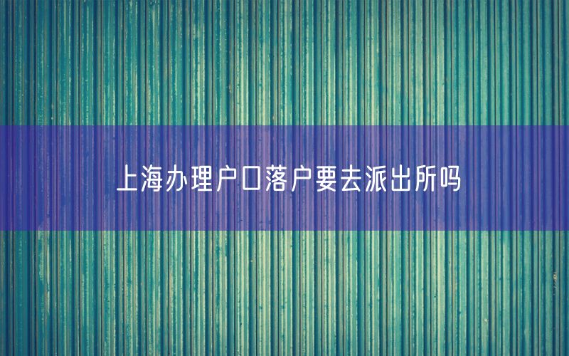 上海办理户口落户要去派出所吗