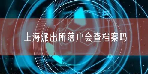 上海派出所落户会查档案吗