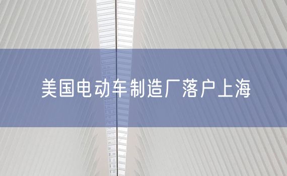 美国电动车制造厂落户上海