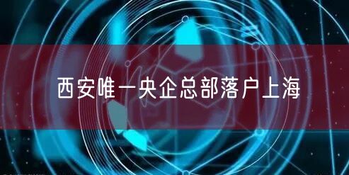 西安唯一央企总部落户上海