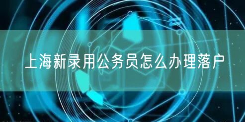 上海新录用公务员怎么办理落户