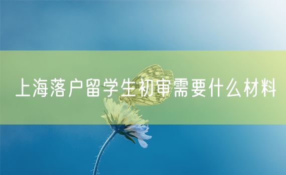 上海落户留学生初审需要什么材料