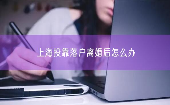 上海投靠落户离婚后怎么办