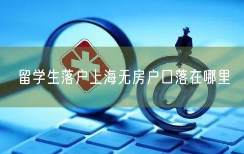 留学生落户上海无房户口落在哪里