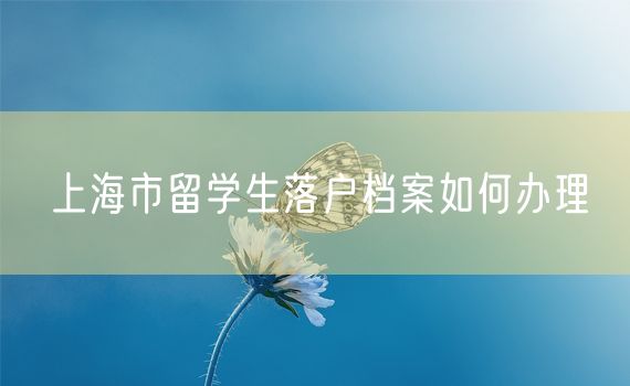 上海市留学生落户档案如何办理