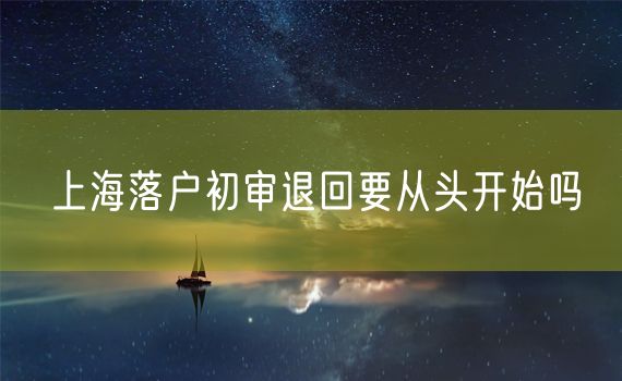 上海落户初审退回要从头开始吗